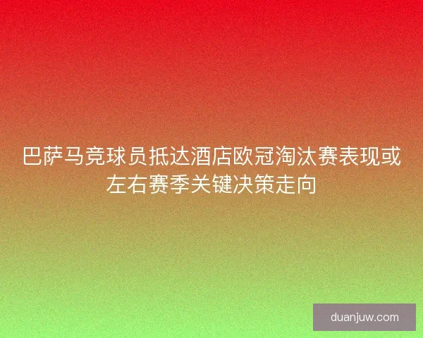 巴萨马竞球员抵达酒店欧冠淘汰赛表现或左右赛季关键决策走向